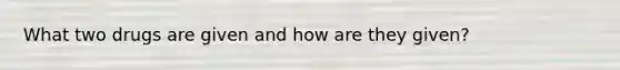What two drugs are given and how are they given?