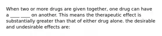 When two or more drugs are given together, one drug can have a ____ ____ on another. This means the therapeutic effect is substantially greater than that of either drug alone. the desirable and undesirable effects are: