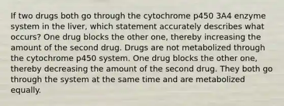 If two drugs both go through the cytochrome p450 3A4 enzyme system in the liver, which statement accurately describes what occurs? One drug blocks the other one, thereby increasing the amount of the second drug. Drugs are not metabolized through the cytochrome p450 system. One drug blocks the other one, thereby decreasing the amount of the second drug. They both go through the system at the same time and are metabolized equally.