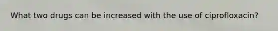 What two drugs can be increased with the use of ciprofloxacin?