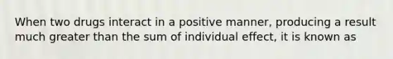 When two drugs interact in a positive manner, producing a result much greater than the sum of individual effect, it is known as