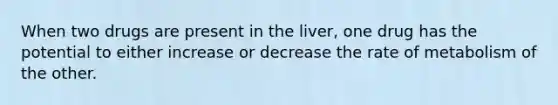 When two drugs are present in the liver, one drug has the potential to either increase or decrease the rate of metabolism of the other.