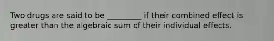 Two drugs are said to be _________ if their combined effect is greater than the algebraic sum of their individual effects.