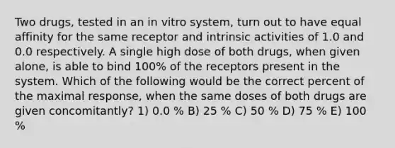 Two drugs, tested in an in vitro system, turn out to have equal affinity for the same receptor and intrinsic activities of 1.0 and 0.0 respectively. A single high dose of both drugs, when given alone, is able to bind 100% of the receptors present in the system. Which of the following would be the correct percent of the maximal response, when the same doses of both drugs are given concomitantly? 1) 0.0 % B) 25 % C) 50 % D) 75 % E) 100 %