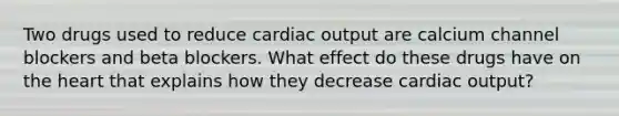 Two drugs used to reduce cardiac output are calcium channel blockers and beta blockers. What effect do these drugs have on the heart that explains how they decrease cardiac output?