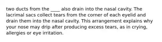 two ducts from the ____ also drain into the nasal cavity. The lacrimal sacs collect tears from the corner of each eyelid and drain them into the nasal cavity. This arrangement explains why your nose may drip after producing excess tears, as in crying, allergies or eye irritation.