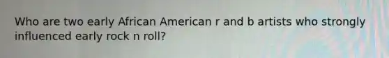 Who are two early African American r and b artists who strongly influenced early rock n roll?