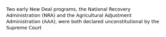 Two early New Deal programs, the National Recovery Administration (NRA) and the Agricultural Adjustment Administration (AAA), were both declared unconstitutional by the Supreme Court