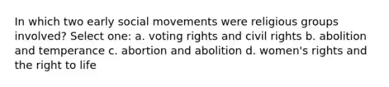 In which two early <a href='https://www.questionai.com/knowledge/kAXd22OR9c-social-movements' class='anchor-knowledge'>social movements</a> were religious groups involved? Select one: a. voting rights and civil rights b. abolition and temperance c. abortion and abolition d. women's rights and the right to life