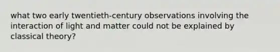 what two early twentieth-century observations involving the interaction of light and matter could not be explained by classical theory?