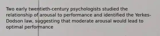 Two early twentieth-century psychologists studied the relationship of arousal to performance and identified the Yerkes-Dodson law, suggesting that moderate arousal would lead to optimal performance