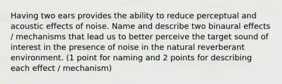 Having two ears provides the ability to reduce perceptual and acoustic effects of noise. Name and describe two binaural effects / mechanisms that lead us to better perceive the target sound of interest in the presence of noise in the natural reverberant environment. (1 point for naming and 2 points for describing each effect / mechanism)