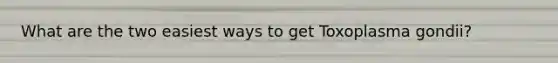 What are the two easiest ways to get Toxoplasma gondii?