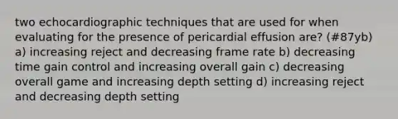 two echocardiographic techniques that are used for when evaluating for the presence of pericardial effusion are? (#87yb) a) increasing reject and decreasing frame rate b) decreasing time gain control and increasing overall gain c) decreasing overall game and increasing depth setting d) increasing reject and decreasing depth setting