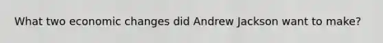 What two economic changes did Andrew Jackson want to make?