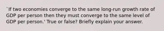 `If two economies converge to the same long-run growth rate of GDP per person then they must converge to the same level of GDP per person.' True or false? Briefly explain your answer.