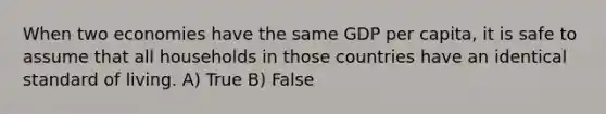 When two economies have the same GDP per capita, it is safe to assume that all households in those countries have an identical standard of living. A) True B) False