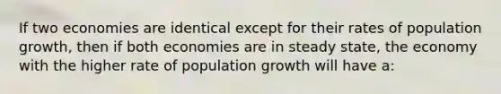 If two economies are identical except for their rates of population growth, then if both economies are in steady state, the economy with the higher rate of population growth will have a: