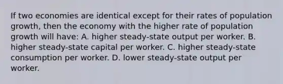 If two economies are identical except for their rates of population growth, then the economy with the higher rate of population growth will have: A. higher steady-state output per worker. B. higher steady-state capital per worker. C. higher steady-state consumption per worker. D. lower steady-state output per worker.