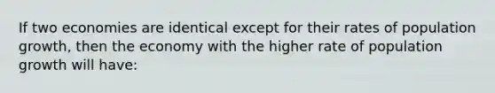 If two economies are identical except for their rates of population growth, then the economy with the higher rate of population growth will have: