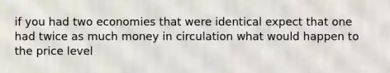 if you had two economies that were identical expect that one had twice as much money in circulation what would happen to the price level