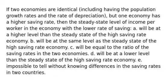 If two economies are identical (including having the population growth rates and the rate of depreciation), but one economy has a higher saving rate, then the steady-state level of income per worker in the economy with the lower rate of saving: a. will be at a higher level than the steady state of the high saving rate economy. b. will be at the same level as the steady state of the high saving rate economy. c. will be equal to the ratio of the saving rates in the two economies. d. will be at a lower level than the steady state of the high saving rate economy. e. impossible to tell without knowing differences in the saving rates in two countries.