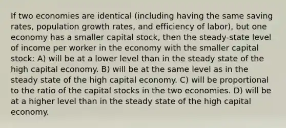 If two economies are identical (including having the same saving rates, population growth rates, and efficiency of labor), but one economy has a smaller capital stock, then the steady-state level of income per worker in the economy with the smaller capital stock: A) will be at a lower level than in the steady state of the high capital economy. B) will be at the same level as in the steady state of the high capital economy. C) will be proportional to the ratio of the capital stocks in the two economies. D) will be at a higher level than in the steady state of the high capital economy.