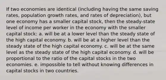 If two economies are identical (including having the same saving rates, population growth rates, and rates of depreciation), but one economy has a smaller capital stock, then the steady-state level of income per worker in the economy with the smaller capital stock: a. will be at a lower level than the steady state of the high capital economy. b. will be at a higher level than the steady state of the high capital economy. c. will be at the same level as the steady state of the high capital economy. d. will be proportional to the ratio of the capital stocks in the two economies. e. impossible to tell without knowing differences in capital stocks in two countries.