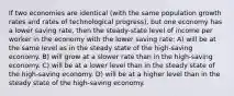 If two economies are identical (with the same population growth rates and rates of technological progress), but one economy has a lower saving rate, then the steady-state level of income per worker in the economy with the lower saving rate: A) will be at the same level as in the steady state of the high-saving economy. B) will grow at a slower rate than in the high-saving economy. C) will be at a lower level than in the steady state of the high-saving economy. D) will be at a higher level than in the steady state of the high-saving economy.