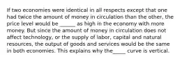 If two economies were identical in all respects except that one had twice the amount of money in circulation than the other, the price level would be ______ as high in the economy with more money. But since the amount of money in circulation does not affect technology, or the supply of labor, capital and natural resources, the output of goods and services would be the same in both economies. This explains why the_____ curve is vertical.