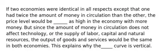 If two economies were identical in all respects except that one had twice the amount of money in circulation than the other, the price level would be ______ as high in the economy with more money. But since the amount of money in circulation does not affect technology, or the supply of labor, capital and <a href='https://www.questionai.com/knowledge/k6l1d2KrZr-natural-resources' class='anchor-knowledge'>natural resources</a>, the output of goods and services would be the same in both economies. This explains why the_____ curve is vertical.