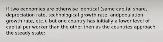 If two economies are otherwise identical (same capital share, depreciation rate, technological growth rate, andpopulation growth rate, etc.), but one country has initially a lower level of capital per worker than the other,then as the countries approach the steady state: