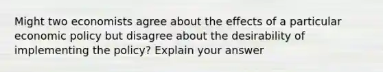 Might two economists agree about the effects of a particular economic policy but disagree about the desirability of implementing the policy? Explain your answer