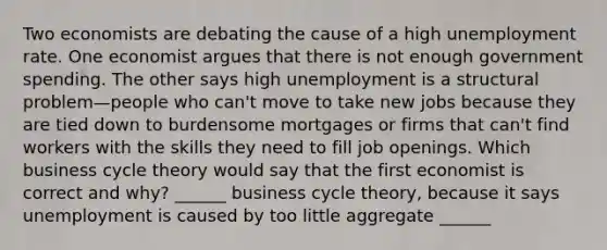 Two economists are debating the cause of a high unemployment rate. One economist argues that there is not enough government spending. The other says high unemployment is a structural problem—people who​ can't move to take new jobs because they are tied down to burdensome mortgages or firms that​ can't find workers with the skills they need to fill job openings. Which business cycle theory would say that the first economist is correct and​ why? ​______ business cycle​ theory, because it says unemployment is caused by too little aggregate​ ______