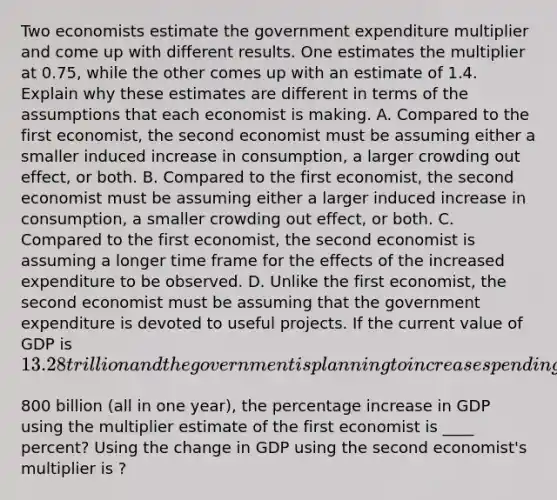 Two economists estimate the government expenditure multiplier and come up with different results. One estimates the multiplier at 0.75​, while the other comes up with an estimate of 1.4. Explain why these estimates are different in terms of the assumptions that each economist is making. A. Compared to the first​ economist, the second economist must be assuming either a smaller induced increase in​ consumption, a larger crowding out​ effect, or both. B. Compared to the first​ economist, the second economist must be assuming either a larger induced increase in​ consumption, a smaller crowding out​ effect, or both. C. Compared to the first​ economist, the second economist is assuming a longer time frame for the effects of the increased expenditure to be observed. D. Unlike the first​ economist, the second economist must be assuming that the government expenditure is devoted to useful projects. If the current value of GDP is ​13.28 trillion and the government is planning to increase spending by ​800 billion​ (all in one​ year), the <a href='https://www.questionai.com/knowledge/kGhkVyPhRK-percentage-increase' class='anchor-knowledge'>percentage increase</a> in GDP using the multiplier estimate of the first economist is ____ percent? Using the change in GDP using the second economist's multiplier is ?