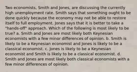 Two economists, Smith and Jones, are discussing the currently high <a href='https://www.questionai.com/knowledge/kh7PJ5HsOk-unemployment-rate' class='anchor-knowledge'>unemployment rate</a>. Smith says that something ought to be done quickly because the economy may not be able to restore itself to full employment. Jones says that it is better to take a "hands-off" approach. Which of the following is most likely to be true? a. Smith and Jones are most likely both Keynesian economists with a few minor differences of opinion. b. Smith is likely to be a Keynesian economist and Jones is likely to be a classical economist. c. Jones is likely to be a Keynesian economist and Smith is likely to be a classical economist. d. Smith and Jones are most likely both classical economists with a few minor differences of opinion.