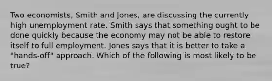 Two economists, Smith and Jones, are discussing the currently high unemployment rate. Smith says that something ought to be done quickly because the economy may not be able to restore itself to full employment. Jones says that it is better to take a "hands-off" approach. Which of the following is most likely to be true?