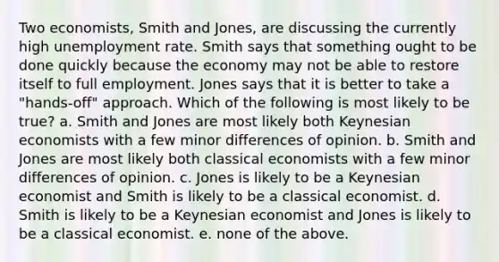 Two economists, Smith and Jones, are discussing the currently high unemployment rate. Smith says that something ought to be done quickly because the economy may not be able to restore itself to full employment. Jones says that it is better to take a "hands-off" approach. Which of the following is most likely to be true? a. Smith and Jones are most likely both Keynesian economists with a few minor differences of opinion. b. Smith and Jones are most likely both classical economists with a few minor differences of opinion. c. Jones is likely to be a Keynesian economist and Smith is likely to be a classical economist. d. Smith is likely to be a Keynesian economist and Jones is likely to be a classical economist. e. none of the above.