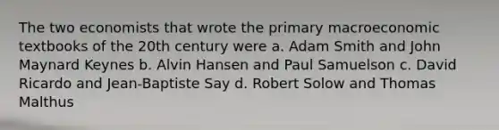 The two economists that wrote the primary macroeconomic textbooks of the 20th century were a. Adam Smith and John Maynard Keynes b. Alvin Hansen and Paul Samuelson c. David Ricardo and Jean-Baptiste Say d. Robert Solow and Thomas Malthus