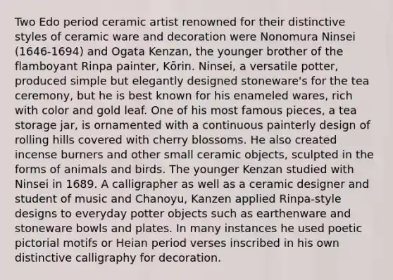 Two Edo period ceramic artist renowned for their distinctive styles of ceramic ware and decoration were Nonomura Ninsei (1646-1694) and Ogata Kenzan, the younger brother of the flamboyant Rinpa painter, Kōrin. Ninsei, a versatile potter, produced simple but elegantly designed stoneware's for the tea ceremony, but he is best known for his enameled wares, rich with color and gold leaf. One of his most famous pieces, a tea storage jar, is ornamented with a continuous painterly design of rolling hills covered with cherry blossoms. He also created incense burners and other small ceramic objects, sculpted in the forms of animals and birds. The younger Kenzan studied with Ninsei in 1689. A calligrapher as well as a ceramic designer and student of music and Chanoyu, Kanzen applied Rinpa-style designs to everyday potter objects such as earthenware and stoneware bowls and plates. In many instances he used poetic pictorial motifs or Heian period verses inscribed in his own distinctive calligraphy for decoration.