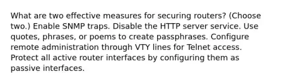 What are two effective measures for securing routers? (Choose two.) Enable SNMP traps. Disable the HTTP server service. Use quotes, phrases, or poems to create passphrases. Configure remote administration through VTY lines for Telnet access. Protect all active router interfaces by configuring them as passive interfaces.