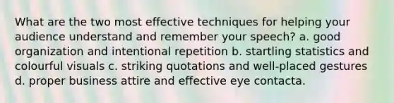 What are the two most effective techniques for helping your audience understand and remember your speech? a. good organization and intentional repetition b. startling statistics and colourful visuals c. striking quotations and well-placed gestures d. proper business attire and effective eye contacta.