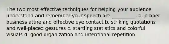 The two most effective techniques for helping your audience understand and remember your speech are __________. a. proper business attire and effective <a href='https://www.questionai.com/knowledge/kAz0luJCe1-eye-contact' class='anchor-knowledge'>eye contact</a> b. striking quotations and well-placed gestures c. startling statistics and colorful visuals d. good organization and intentional repetition