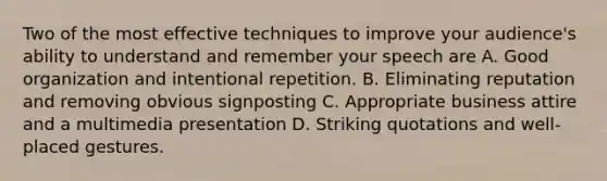 Two of the most effective techniques to improve your audience's ability to understand and remember your speech are A. Good organization and intentional repetition. B. Eliminating reputation and removing obvious signposting C. Appropriate business attire and a multimedia presentation D. Striking quotations and well-placed gestures.