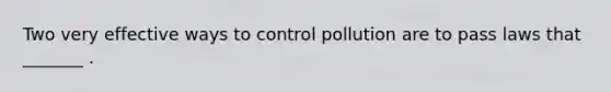 Two very effective ways to control pollution are to pass laws that _______ .