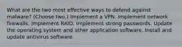 What are the two most effective ways to defend against malware? (Choose two.) Implement a VPN. Implement network firewalls. Implement RAID. Implement strong passwords. Update the operating system and other application software. Install and update antivirus software.