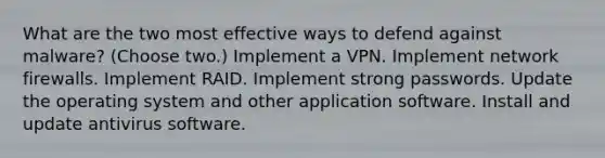 What are the two most effective ways to defend against malware? (Choose two.) Implement a VPN. Implement network firewalls. Implement RAID. Implement strong passwords. Update the operating system and other application software. Install and update antivirus software.