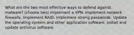 What are the two most effective ways to defend against malware? (choose two) Implement a VPN. Implement network firewalls. Implement RAID. Implement strong passwords. Update the operating system and other application software. Install and update antivirus software.