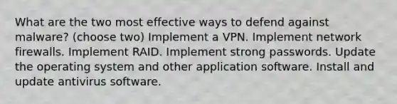 What are the two most effective ways to defend against malware? (choose two) Implement a VPN. Implement network firewalls. Implement RAID. Implement strong passwords. Update the operating system and other application software. Install and update antivirus software.