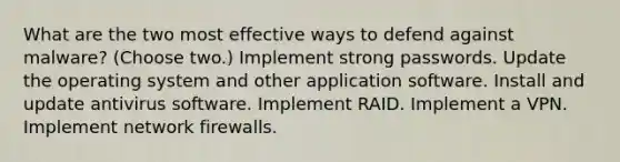 What are the two most effective ways to defend against malware? (Choose two.) Implement strong passwords. Update the operating system and other application software. Install and update antivirus software. Implement RAID. Implement a VPN. Implement network firewalls.